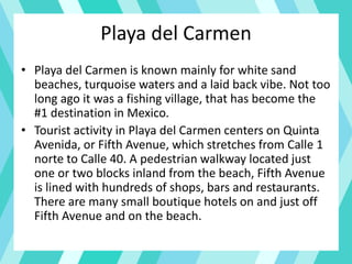Playa del Carmen
• Playa del Carmen is known mainly for white sand
beaches, turquoise waters and a laid back vibe. Not too
long ago it was a fishing village, that has become the
#1 destination in Mexico.
• Tourist activity in Playa del Carmen centers on Quinta
Avenida, or Fifth Avenue, which stretches from Calle 1
norte to Calle 40. A pedestrian walkway located just
one or two blocks inland from the beach, Fifth Avenue
is lined with hundreds of shops, bars and restaurants.
There are many small boutique hotels on and just off
Fifth Avenue and on the beach.
 