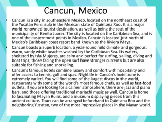 Cancun, Mexico
• Cancun is a city in southeastern Mexico, located on the northeast coast of
the Yucatán Peninsula in the Mexican state of Quintana Roo. It is a major
world-renowned tourist destination, as well as being the seat of the
municipality of Benito Juárez. The city is located on the Caribbean Sea, and is
one of the easternmost points in Mexico. Cancún is located just north of
Mexico's Caribbean coast resort band known as the Riviera Maya.
• Cancún boasts a superb location, a year-round mild climate and gorgeous,
warm, sandy white beaches washed by the Caribbean Sea. Its waters,
sheltered by Isla Mujeres, are calm and perfect for surfing, sailing, diving and
boat trips; those facing the open surf have stronger currents but are also
suitable for fishing and snorkeling.
• Cancún's famous hotels combine luxury and comfort with hospitality and
offer access to tennis, golf and spas. Nightlife in Cancún's hotel zone is
extremely varied. You will find some of the largest discos in the world,
restaurants with some of the world's most famous chefs, as well as fast-food
outlets. If you are looking for a calmer atmosphere, there are jazz and piano
bars, and those offering traditional mariachi music as well. Cancún is home
to fascinating Mayan Ruins, and a museum displaying pieces from this
ancient culture. Tours can be arranged beforehand to Quintana Roo and the
neighboring Yucatan, two of the most impressive places in the Mayan world.
 