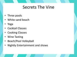 Secrets The Vine
• Three pools
• White sand beach
• Yoga
• Cocktail Classes
• Cooking Classes
• Wine Tasting
• Beach/Pool Volleyball
• Nightly Entertainment and shows
 