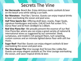 Secrets The Vine
• Bar Barracuda- Beach Bar. Enjoy delicious exotic cocktails & beer
on the beach area while taking a sun bath.
• Bar Manatees- Pool Bar / Service. Guests can enjoy tropical drinks
& beer overlooking the ocean and pool area.
• Half Time Sports Bar- Offering draft beer, snacks, finger foods,
signature hamburgers and more, (14) 42 inch flat screen TV's,
Dance floor and DJ from 10:00pm to 1:00am.
• Red Vine Piano Bar- We proudly present the essence of our Red
Vine Piano Bar, where you can enjoy a great variety of national &
international wines as suggested by our sommelier. Sleek,
sumptuous, and modern-rich parquet floors, lush carpeting,
custom sconces and an intimate lighted dance floor with soft live
music.
• Sugar Reef- Pool Bar. Guests can enjoy elegant cocktails & beer
overlooking the ocean and pool area.
• The Vine Bazaar-The Vine Lounge And Terrace Bar, Lobby Bar.
Guests can enjoy elegant cocktails at The Vine Lounge overlooking
the ocean, and savor tropical drinks & beer.
 