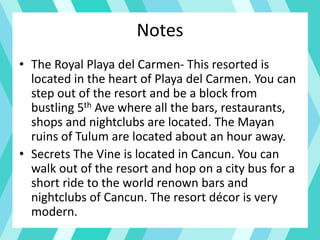 Notes
• The Royal Playa del Carmen- This resorted is
located in the heart of Playa del Carmen. You can
step out of the resort and be a block from
bustling 5th Ave where all the bars, restaurants,
shops and nightclubs are located. The Mayan
ruins of Tulum are located about an hour away.
• Secrets The Vine is located in Cancun. You can
walk out of the resort and hop on a city bus for a
short ride to the world renown bars and
nightclubs of Cancun. The resort décor is very
modern.
 