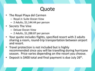 Quote
• The Royal Playa del Carmen
– Royal Jr. Suite Ocean View
– 2 Adults, $1,144.44 per person
• Secrets The Vine
– Deluxe Ocean View
– 2 Adults, $1,288.87 per person
• Your quote includes flights, specified resort with 2 adults
sharing a room, round-trip transportation between airport
and resort.
• Travel protection is not included but is highly
recommended since you will be travelling during hurricane
season. Price varies depending on the resort you choose.
• Deposit is $400 total and final payment is due July 26th.
 