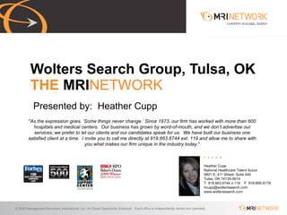 Presented by:  Heather Cupp Wolters Search Group, Tulsa, OK THE  MRI NETWORK Heather Cupp National Healthcare Talent Scout 5801 E. 41 st  Street, Suite 440 Tulsa, OK 74135-5614 T  918.663.6744 x 119  F  918-895-9178 [email_address] www.wolterssearch.com &quot; As the expression goes, ‘Some things never change.’ Since 1973, our firm has worked with more than 600 hospitals and medical centers.  Our business has grown by word-of-mouth, and we don’t advertise our services; we prefer to let our clients and our candidates speak for us.  We have built our business one satisfied client at a time.  I invite you to call me directly at 918.663.6744 ext. 119 and allow me to share with you what makes our firm unique in the industry today .&quot; 