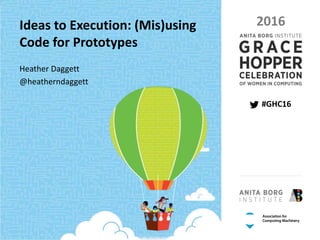 PAGE 1 | GRACE HOPPER CELEBRATION 2016 | #GHC16
PRESENTED BY THE ANITA BORG INSTITUTE AND THE ASSOCIATION FOR COMPUTING MACHINERY
#GHC16
2016Ideas to Execution: (Mis)using
Code for Prototypes
Heather Daggett
@heatherndaggett
 