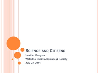 SCIENCE AND CITIZENS
Heather Douglas
Waterloo Chair in Science & Society
July 23, 2014
 