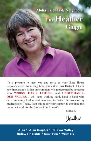 Aloha Friends & Neighbors

                                I’m      Heather
                                                  Giugni




It’s a pleasure to meet you and serve as your State House
Representative. As a long time resident of this District, I know
how important it is that our community is represented by someone
who works hard, listens, and understands
our values. I will keep working hard, hand-in-hand with
our community leaders and members, to further the work of my
predecessors. Today, I am asking for your support to continue this
important work for the future of our Hawai‘i.
						                                            Mahalo,




        ‘Aiea • ‘Aiea Heights • Halawa Valley
        Halawa Heights • Newtown • Waimalu
 