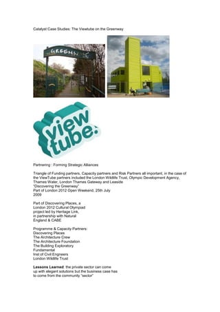 Catalyst Case Studies: The Viewtube on the Greenway




Partnering : Forming Strategic Alliances

Triangle of Funding partners, Capacity partners and Risk Partners all important, in the case of
the ViewTube partners included the London Wildlife Trust, Olympic Development Agency,
Thames Water, London Thames Gateway and Leaside
“Discovering the Greenway”
Part of London 2012 Open Weekend, 25th July
2009

Part of Discovering Places, a
London 2012 Cultural Olympiad
project led by Heritage Link,
in partnership with Natural
England & CABE

Programme & Capacity Partners:
Discovering Places
The Architecture Crew
The Architecture Foundation
The Building Exploratory
Fundamental
Inst of Civil Engneers
London Wildlife Trust

Lessons Learned: the private sector can come
up with elegant solutions but the business case has
to come from the community “sector”
 