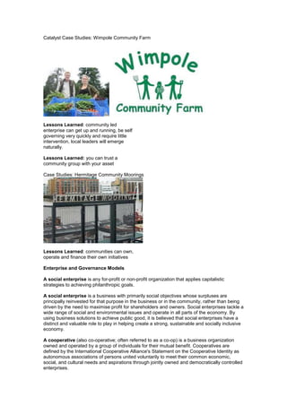 Catalyst Case Studies: Wimpole Community Farm




Lessons Learned: community led
enterprise can get up and running, be self
governing very quickly and require little
intervention, local leaders will emerge
naturally.

Lessons Learned: you can trust a
community group with your asset

Case Studies: Hermitage Community Moorings




Lessons Learned: communities can own,
operate and finance their own initiatives

Enterprise and Governance Models

A social enterprise is any for-profit or non-profit organization that applies capitalistic
strategies to achieving philanthropic goals.

A social enterprise is a business with primarily social objectives whose surpluses are
principally reinvested for that purpose in the business or in the community, rather than being
driven by the need to maximise profit for shareholders and owners. Social enterprises tackle a
wide range of social and environmental issues and operate in all parts of the economy. By
using business solutions to achieve public good, it is believed that social enterprises have a
distinct and valuable role to play in helping create a strong, sustainable and socially inclusive
economy.

A cooperative (also co-operative; often referred to as a co-op) is a business organization
owned and operated by a group of individuals for their mutual benefit. Cooperatives are
defined by the International Cooperative Alliance's Statement on the Cooperative Identity as
autonomous associations of persons united voluntarily to meet their common economic,
social, and cultural needs and aspirations through jointly owned and democratically controlled
enterprises.
 