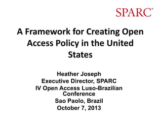 A Framework for Creating Open
Access Policy in the United
States
Heather Joseph
Executive Director, SPARC
IV Open Access Luso-Brazilian
Conference
Sao Paolo, Brazil
October 7, 2013

 