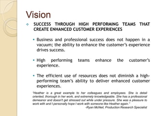 Vision
   SUCCESS THROUGH HIGH PERFORMING TEAMS THAT
    CREATE ENHANCED CUSTOMER EXPERIENCES

     Business and professional success does not happen in a
      vacuum; the ability to enhance the customer’s experience
      drives success.

     High performing                teams        enhance         the     customer’s
      experience.

     The efficient use of resources does not diminish a high-
      performing team’s ability to deliver enhanced customer
      experiences.
    “Heather is a great example to her colleagues and employees. She is detail
    oriented, thorough in her work, and extremely knowledgeable. She has a professional
    demeanor and doesn't get stressed out while under pressure. She was a pleasure to
    work with and I personally hope I work with someone like Heather again.”
                                            -Ryan McNeil, Production Research Specialist
 