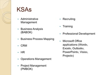 KSAs
   Administrative                Recruiting
    Management
                                  Training
   Business Analysis
    (BABOK)                       Professional Development
   Business Process Mapping
                                  Microsoft Office
   CRM                            applications (Word®,
                                   Excel®, Outlook®,
   HR                             PowerPoint®, Visio®,
                                   Project®)
   Operations Management

   Project Management
    (PMBOK)
 