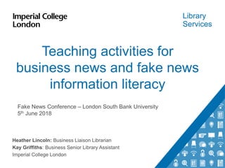 Library
Services
Teaching activities for
business news and fake news
information literacy
Heather Lincoln: Business Liaison Librarian
Kay Griffiths: Business Senior Library Assistant
Imperial College London
Fake News Conference – London South Bank University
5th June 2018
 