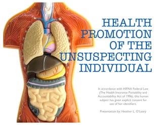 HEALTH
   PROMOTION
       OF THE
UNSUSPECTING
  INDIVIDUAL
     In accordance with HIPAA Federal Law
      (The Health Insurance Portability and
     Accountability Act of 1996), this human
       subject has given explicit consent for
               use of her identiﬁers.

      Presentation by: Heather L. O’Leary
 