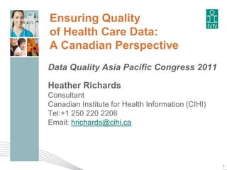 Ensuring Quality
of Health Care Data:
A Canadian Perspective
Data Quality Asia Pacific Congress 2011

Heather Richards
Consultant
Canadian Institute for Health Information (CIHI)
Tel:+1 250 220 2206
Email: hrichards@cihi.ca




                                                   1
 