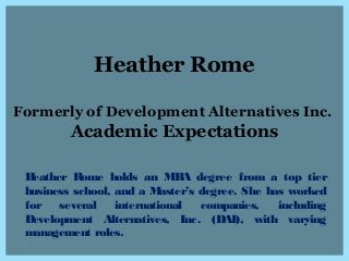 Heather Rome
Formerly of Development Alternatives Inc.
Academic Expectations
Heather Rome holds an MBA degree from a top tier
business school, and a Master’s degree. She has worked
for several international companies, including
Development Alternatives, Inc. (DAI), with varying
management roles.
 