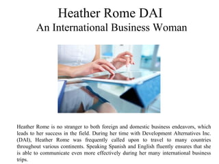 Heather Rome DAI
 An International Business Woman
Heather Rome is no stranger to both foreign and domestic business endeavors, which 
leads to her success in the field. During her time with Development Alternatives Inc. 
(DAI),  Heather  Rome  was  frequently  called  upon  to  travel  to  many  countries 
throughout various continents. Speaking Spanish and English fluently ensures that she 
is able to communicate even more effectively during her many international business 
trips. 
 