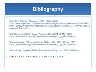 Bibliography "About the Artwork."  Allposters . 1998. 10 Mar. 2008 <http://www.allposters.com/gallery.asp?startat=/getposter.asp&APNum=1099827&CID=F5F2C85239794DA495750B8B9A574A9B&search=&FindID=&P=&PP=&sortby=&cname=&SearchID=>.  "Bartolomeo Eustachi." Dream Anatomy. Mar. 2004. 12 Mar. 2008 <http://www.nlm.nih.gov/exhibition/dreamanatomy/da_g_I-B-2-09.html>.  "Dream Anatomy." Dream Anatomy: Gallery. Mar. 2004. 11 Mar. 2008 <http://www.nlm.nih.gov/exhibition/dreamanatomy/da_g_I-B-1-02.html>.  "Henry Gray."  Bartleby . 2008. <http://www.bartleby.com/107/illus505.html>.  Slide show created by: Heather Lake 