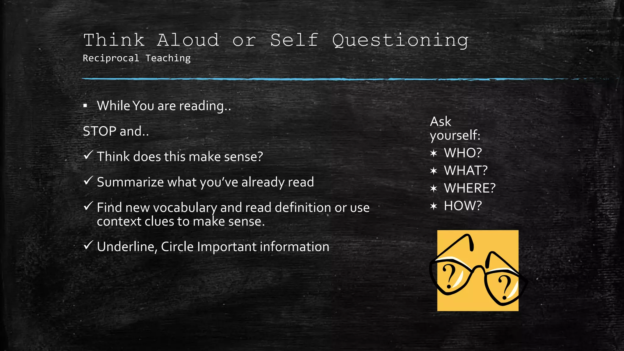 Think Aloud or Self Questioning
Reciprocal Teaching
▪ WhileYou are reading..
STOP and..
 Think does this make sense?
 Summarize what you’ve already read
 Find new vocabulary and read definition or use
context clues to make sense.
 Underline, Circle Important information
Ask
yourself:
✶ WHO?
✶ WHAT?
✶ WHERE?
✶ HOW?
 