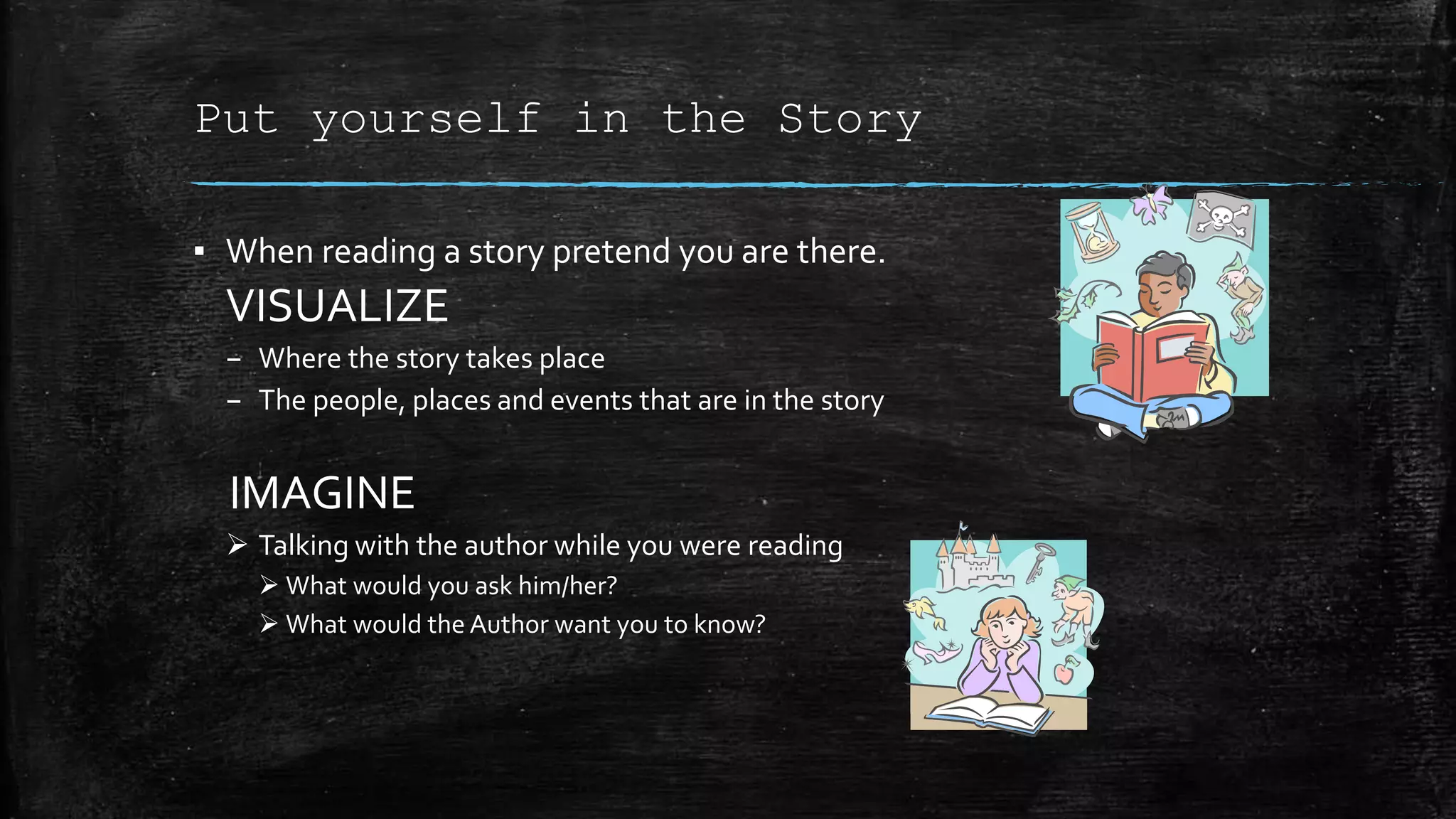 Put yourself in the Story
▪ When reading a story pretend you are there.
VISUALIZE
– Where the story takes place
– The people, places and events that are in the story
IMAGINE
 Talking with the author while you were reading
 What would you ask him/her?
 What would the Author want you to know?
 
