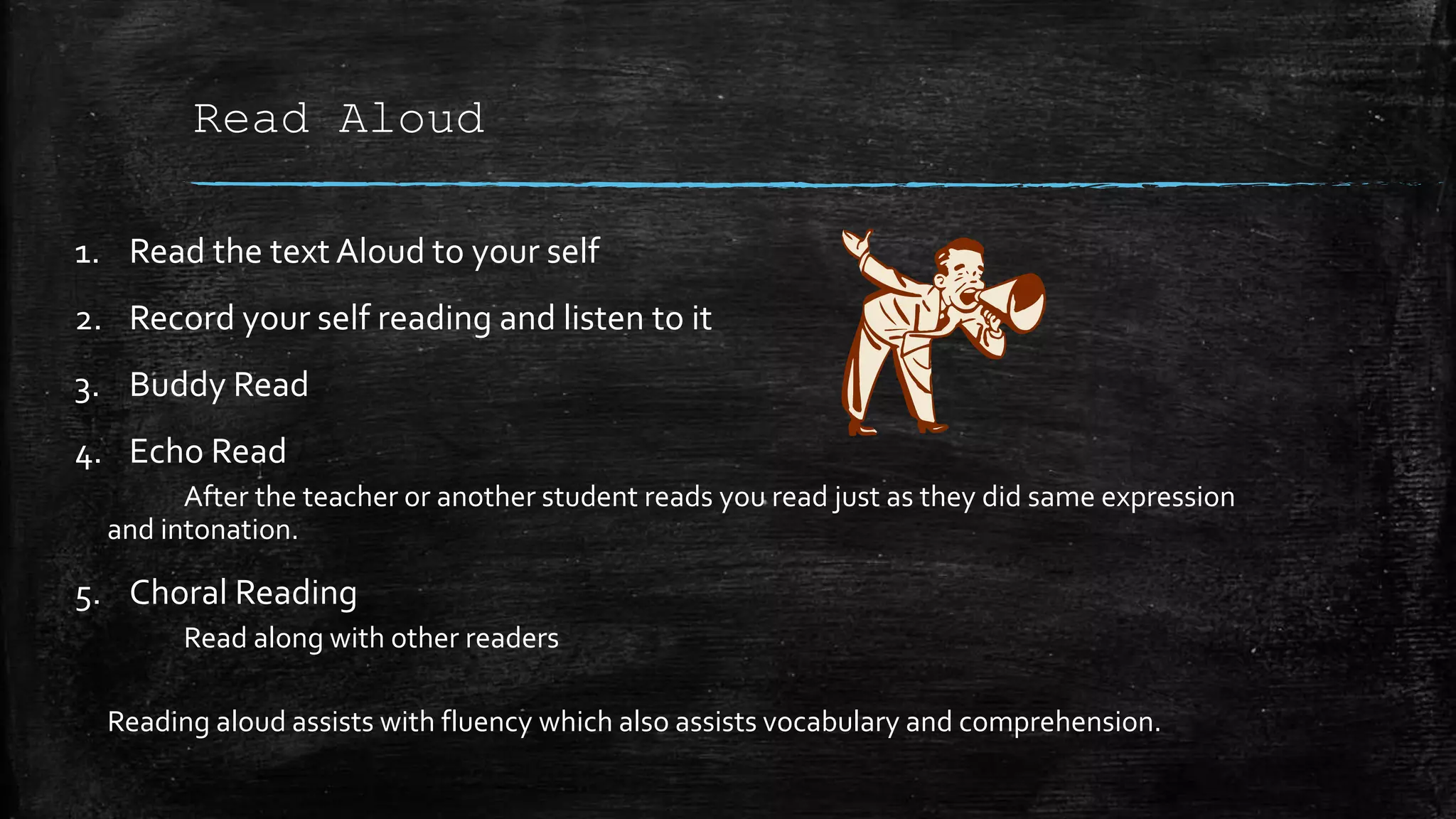 Read Aloud
1. Read the text Aloud to your self
2. Record your self reading and listen to it
3. Buddy Read
4. Echo Read
After the teacher or another student reads you read just as they did same expression
and intonation.
5. Choral Reading
Read along with other readers
Reading aloud assists with fluency which also assists vocabulary and comprehension.
 