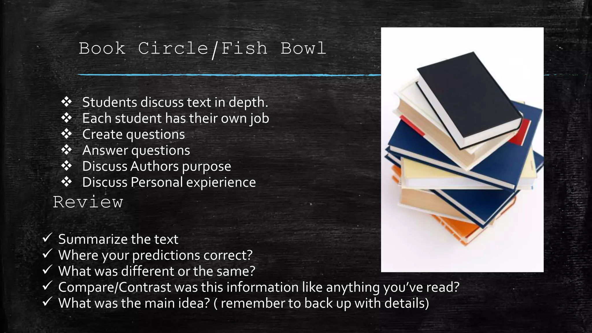 Book Circle/Fish Bowl
 Students discuss text in depth.
 Each student has their own job
 Create questions
 Answer questions
 Discuss Authors purpose
 Discuss Personal expierience
Review
 Summarize the text
 Where your predictions correct?
 What was different or the same?
 Compare/Contrast was this information like anything you’ve read?
 What was the main idea? ( remember to back up with details)
 
