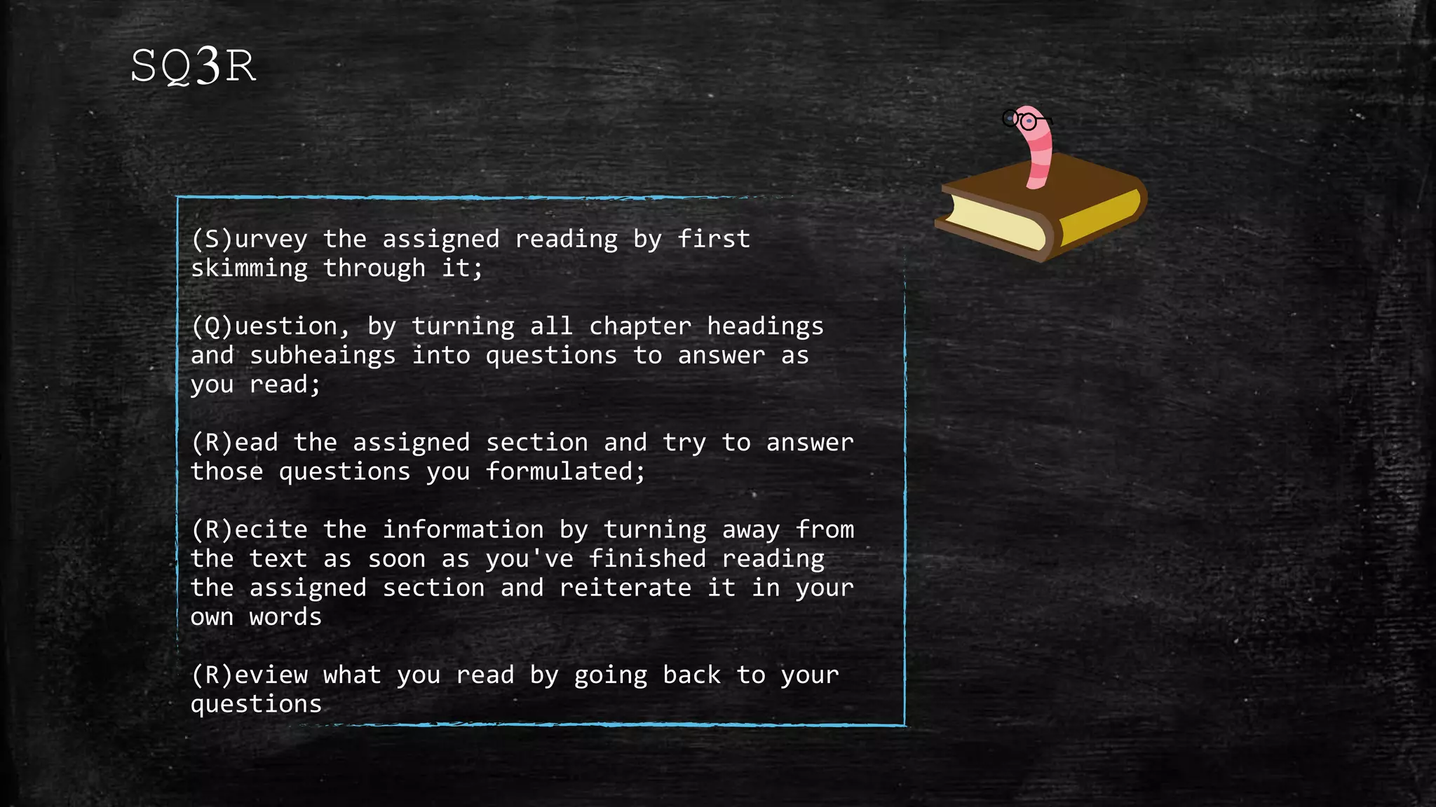 (S)urvey the assigned reading by first
skimming through it;
(Q)uestion, by turning all chapter headings
and subheaings into questions to answer as
you read;
(R)ead the assigned section and try to answer
those questions you formulated;
(R)ecite the information by turning away from
the text as soon as you've finished reading
the assigned section and reiterate it in your
own words
(R)eview what you read by going back to your
questions
SQ3R
 
