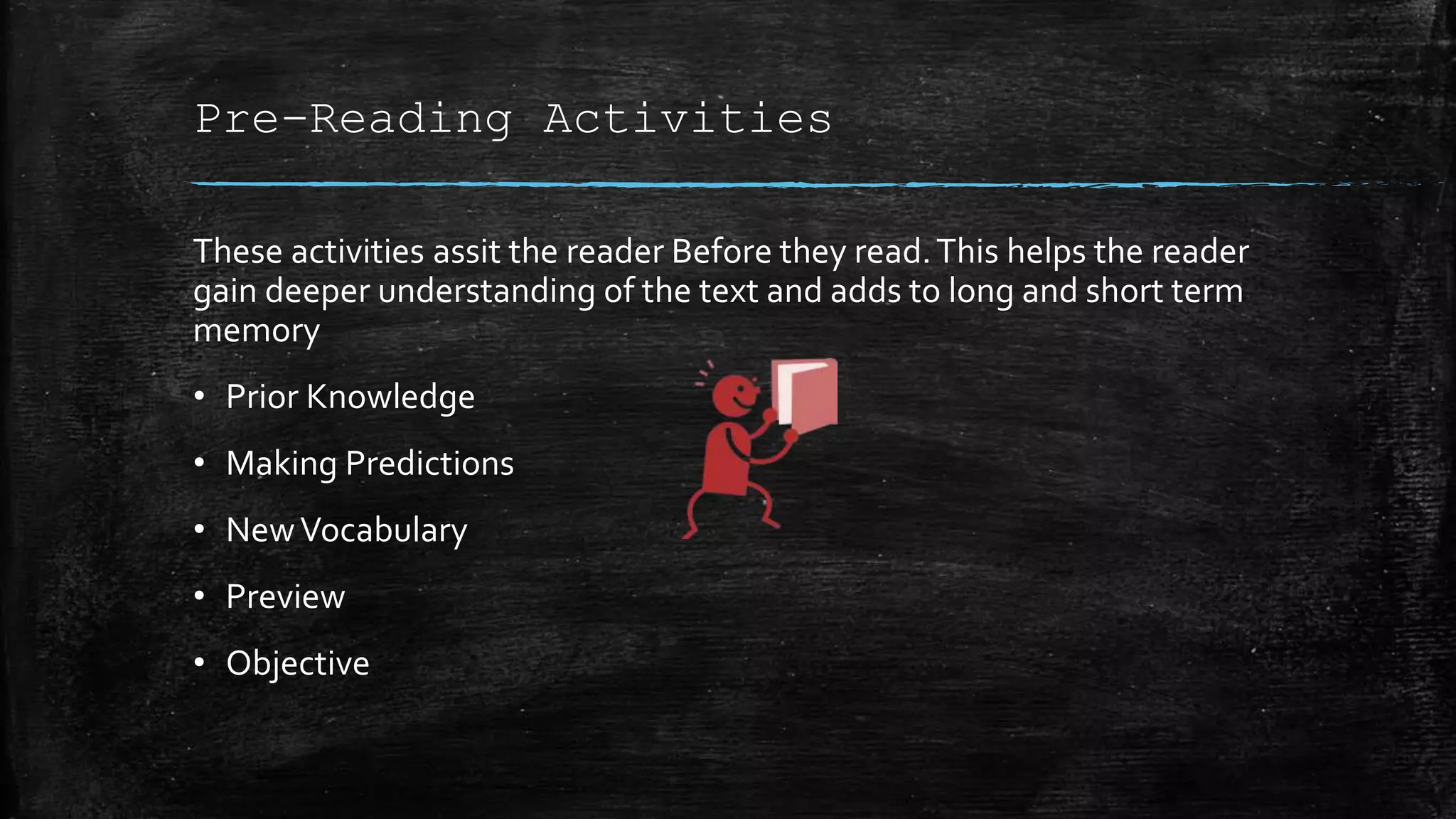 Pre-Reading Activities
These activities assit the reader Before they read.This helps the reader
gain deeper understanding of the text and adds to long and short term
memory
• Prior Knowledge
• Making Predictions
• NewVocabulary
• Preview
• Objective
 