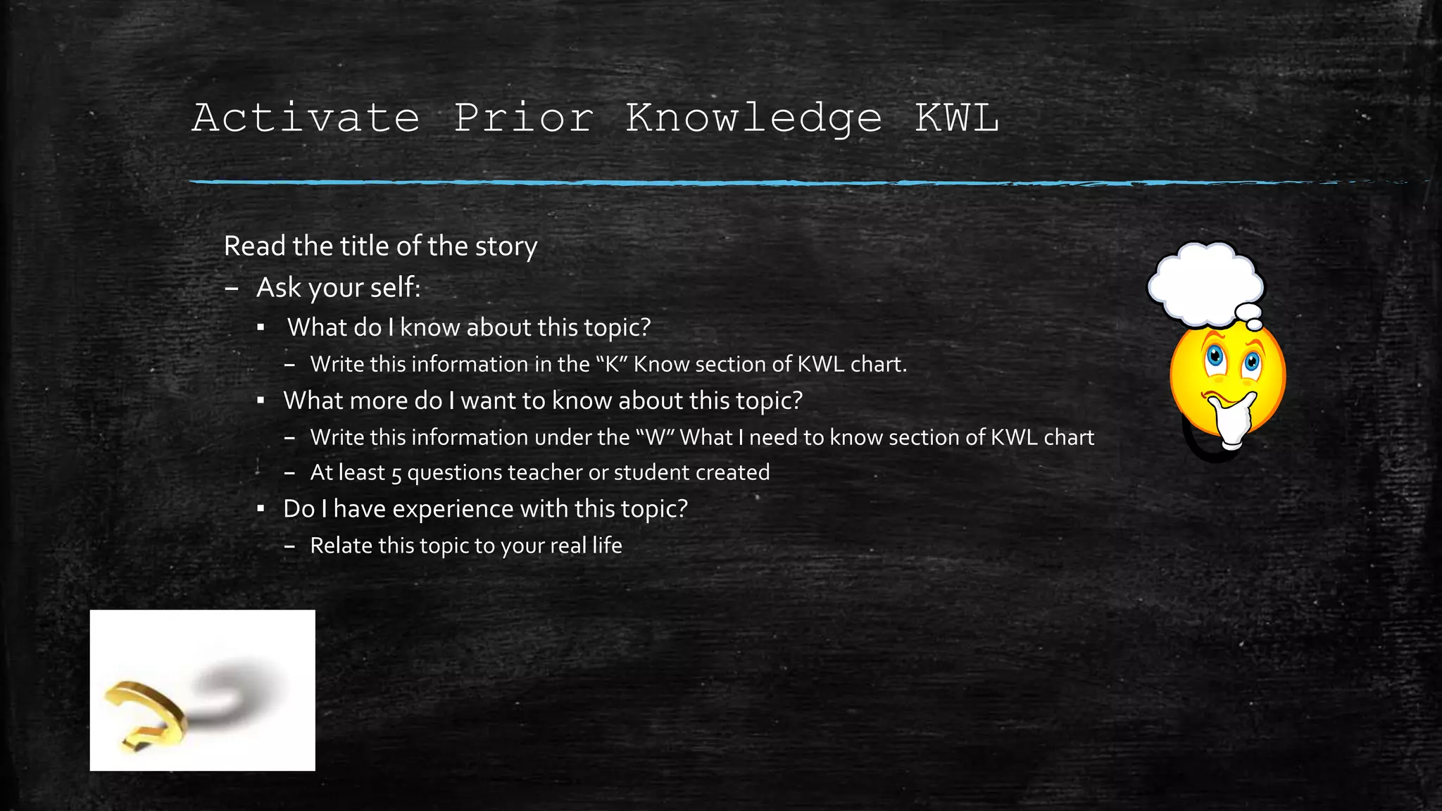 Activate Prior Knowledge KWL
Read the title of the story
– Ask your self:
▪ What do I know about this topic?
– Write this information in the “K” Know section of KWL chart.
▪ What more do I want to know about this topic?
– Write this information under the “W” What I need to know section of KWL chart
– At least 5 questions teacher or student created
▪ Do I have experience with this topic?
– Relate this topic to your real life
 