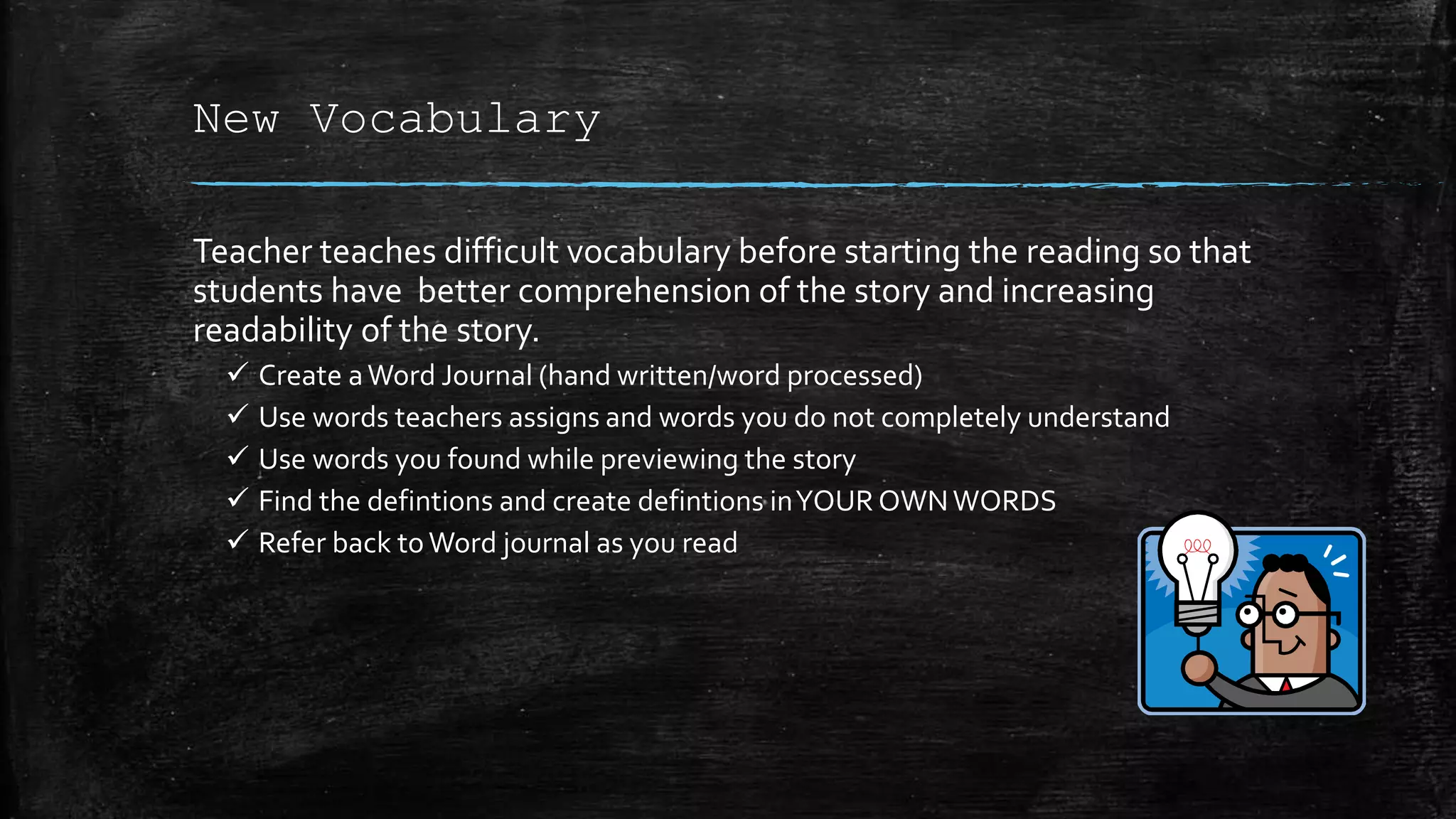 New Vocabulary
Teacher teaches difficult vocabulary before starting the reading so that
students have better comprehension of the story and increasing
readability of the story.
 Create aWord Journal (hand written/word processed)
 Use words teachers assigns and words you do not completely understand
 Use words you found while previewing the story
 Find the defintions and create defintions inYOUR OWNWORDS
 Refer back toWord journal as you read
 