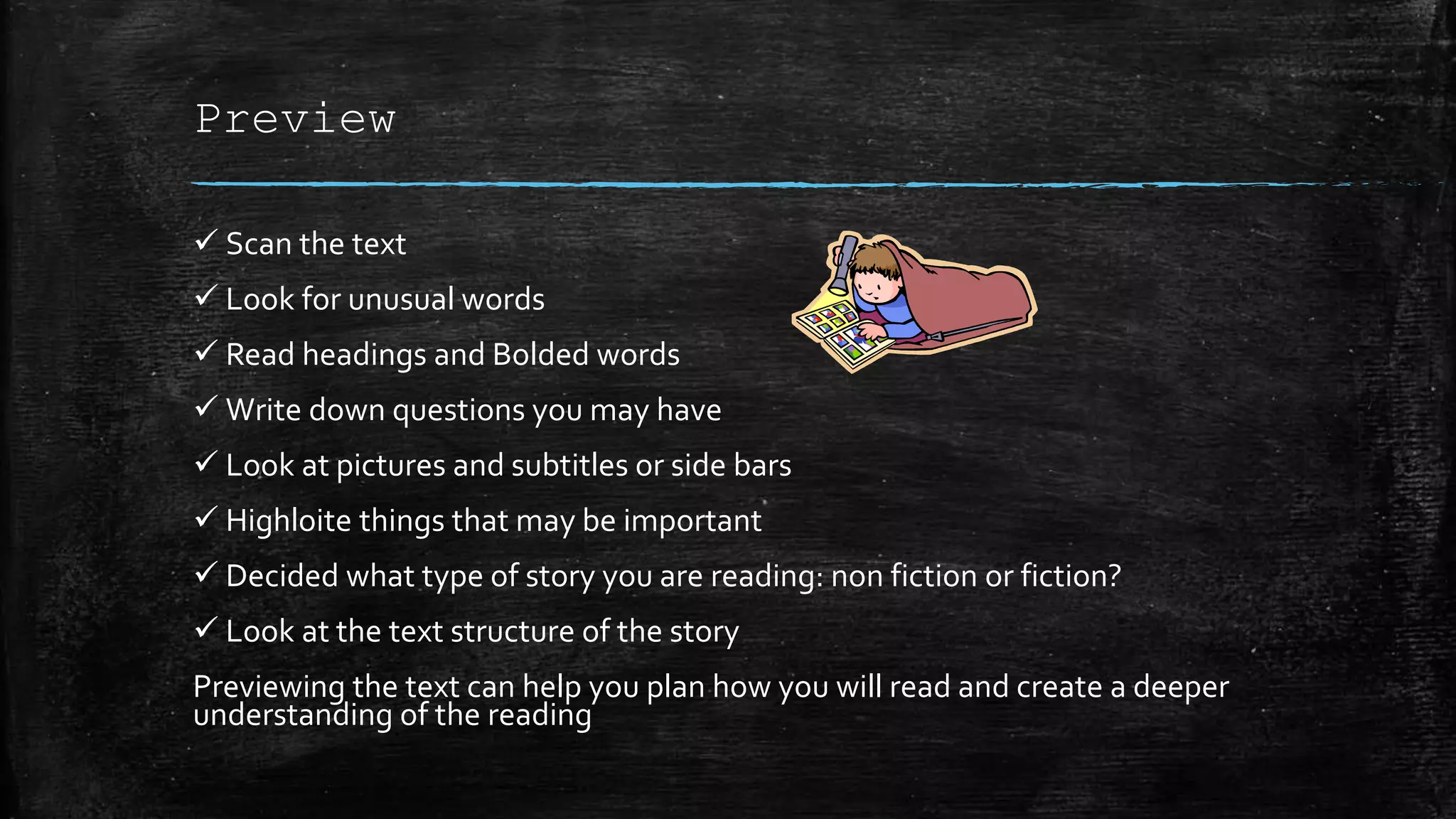 Preview
 Scan the text
 Look for unusual words
 Read headings and Bolded words
 Write down questions you may have
 Look at pictures and subtitles or side bars
 Highloite things that may be important
 Decided what type of story you are reading: non fiction or fiction?
 Look at the text structure of the story
Previewing the text can help you plan how you will read and create a deeper
understanding of the reading
 