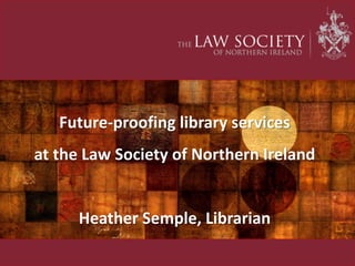Future-proofing library services
at the Law Society of Northern Ireland
Heather Semple, Librarian
 