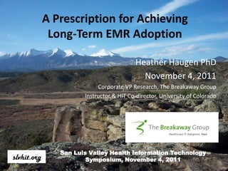 A Prescription for Achieving
 Long-Term EMR Adoption

                             Heather Haugen PhD
                               November 4, 2011
               Corporate VP Research, The Breakaway Group
          Instructor & HIT Co-director, University of Colorado



                              Your Logo Here; remove border



   San Luis Valley Health Information Technology
           Symposium, November 4, 2011
 