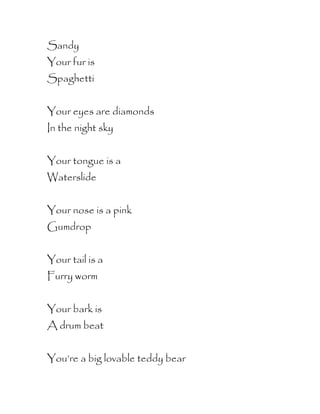 Sandy
Your fur is
Spaghetti


Your eyes are diamonds
In the night sky


Your tongue is a
Waterslide


Your nose is a pink
Gumdrop


Your tail is a
Furry worm


Your bark is
A drum beat


You’re a big lovable teddy bear
 