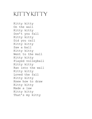 KITTY KITTY

Kitty kitty
On the wall
Kitty kitty
Don’t you fall
Kitty kitty
Did you call
Kitty kitty
Saw a ball
Kitty kitty
Went to the mall
Kitty kitty
Played volleyball
Kitty kitty
Ran into the wall
Kitty kitty
Loved the fall
Kitty kitty
Knew how to draw
Kitty kitty
Made a law
Kitty kitty
That’s my kitty
 