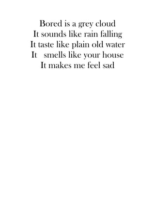 Bored is a grey cloud
 It sounds like rain falling
It taste like plain old water
It smells like your house
    It makes me feel sad
 