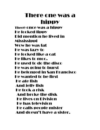 There one was a
        hippy
There once was a hippy
He looked lippy
Did mention he lived in
Mississippi
Wow he was fat
He was lazy to
He looked like a cat
He likes to moo.
He used to do the disco
He was going to burst
He belonged in San Francisco
He wanted to be first
He ate fish
And jelly fish
He took a risk
 And broke the disk
 He lives on Division
 He has television
 He calls people mister
And doesn’t have a sister.
 