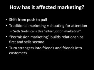 How has it affected marketing? 93% of social media users believe a company should have a presence in social media 85% of social media users believe that a company should go further than just having a presence on social sites and should also interact with its customers  