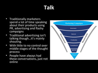 Talk How do I talk using social media? Post a viral video – product info, education, how-to Engage in social media networks and user generated content sites (ie. Facebook, Twitter, MySpace) Start blogging Create a community  