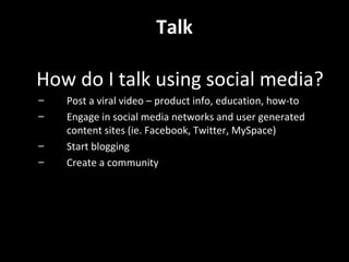Talk What do I talk about? Be an expert Support your brand and beliefs How can you help your community and customers? Give information away, share, collaborate Respond to people online and engage in conversation Be supportive and community minded Make information useful Talk about what you like…be a spokesperson too 