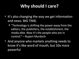 Why should I care? It’s also changing the way we get information and news. BIG TIME. “ Technology is shifting the power away from the editors, the publishers, the establishment, the media elite. Now it’s the people who are in control.” – Rupert Murdoch And anyone who markets anything needs to know it’s like word of mouth, but 10x more powerful 