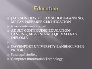  JACKSON HEWITT TAX SCHOOL-LANSING,
MI-TAX PREPARER CERTIFICATION
 6 week intensive course
 ADULT CONTINUING EDUCATION-
LANSING, MI-GENERAL EQUIVALENCY
DIPLOMA

 DAVENPORT UNIVERSITY-LANSING, MI-IN
PROGRESS
 Paralegal studies.
 Computer Information Technology.
 