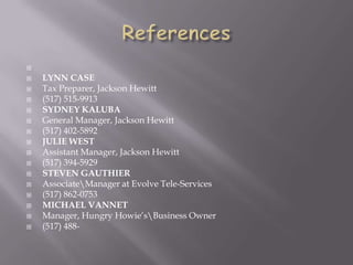 
 LYNN CASE
 Tax Preparer, Jackson Hewitt
 (517) 515-9913
 SYDNEY KALUBA
 General Manager, Jackson Hewitt
 (517) 402-5892
 JULIE WEST
 Assistant Manager, Jackson Hewitt
 (517) 394-5929
 STEVEN GAUTHIER
 AssociateManager at Evolve Tele-Services
 (517) 862-0753
 MICHAEL VANNET
 Manager, Hungry Howie’sBusiness Owner
 (517) 488-
 