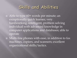  Able to type 60+ words per minute; an
exceptionally quick learner; very
hardworking, intelligent, problem solving
individual with advanced knowledge in
computer applications and databases; able to
operate
 Multi-line phones with ease, in addition to fax
machines, copiers, and scanners; excellent
organizational skills/tactics.
 