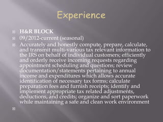 H&R BLOCK
 09/2012-current (seasonal)
 Accurately and honestly compute, prepare, calculate,
and transmit multi-various tax relevant information to
the IRS on behalf of individual customers; efficiently
and orderly receive incoming requests regarding
appointment scheduling and questions; review
documentation/statements pertaining to annual
income and expenditures which allows accurate
identification of necessary tax forms; calculate
preparation fees and furnish receipts; identify and
implement appropriate tax related adjustments,
deductions, and credits; organize and sort paperwork
while maintaining a safe and clean work environment

 