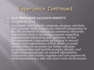  TAX PREPARER-JACKSON HEWITT
 11/2009-04/2012
 Accurately and honestly compute, prepare, calculate,
and transmit multi-various tax relevant information to
the IRS on behalf of individual customers; efficiently
and orderly receive incoming requests regarding
appointment scheduling and questions; review
documentation/statements pertaining to annual
income and expenditures which allows accurate
identification of necessary tax forms; calculate
preparation fees and furnish receipts; identify and
implement appropriate tax related adjustments,
deductions, and credits; organize and sort paperwork
while maintaining a safe and clean work environment.
 