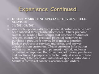  DIRECT MARKETING SPECIALIST-EVOLVE TELE-
SERVICES
 01/2011-08/2011
 Answer telephone calls from potential customers who have
been solicited through advertisements. Deliver prepared
sales talks, reading from scripts that describe products or
services, in order to persuade potential customers to
purchase a product or service or to make a donation.
Explain products or services and prices, and answer
questions from customers. Obtain customer information
such as name, address, and payment method, and enter
orders into computers. Record names, addresses, purchases,
and reactions of prospects contacted. Adjust sales scripts to
better target the needs and interests of specific individuals.
Maintain records of contacts, accounts, and orders.
 