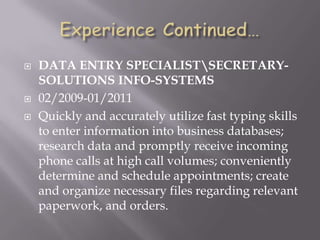  DATA ENTRY SPECIALISTSECRETARY-
SOLUTIONS INFO-SYSTEMS
 02/2009-01/2011
 Quickly and accurately utilize fast typing skills
to enter information into business databases;
research data and promptly receive incoming
phone calls at high call volumes; conveniently
determine and schedule appointments; create
and organize necessary files regarding relevant
paperwork, and orders.
 