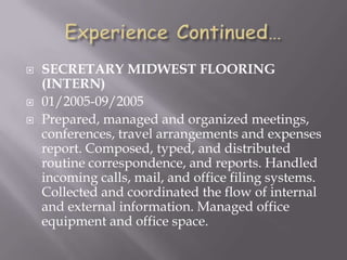  SECRETARY MIDWEST FLOORING
(INTERN)
 01/2005-09/2005
 Prepared, managed and organized meetings,
conferences, travel arrangements and expenses
report. Composed, typed, and distributed
routine correspondence, and reports. Handled
incoming calls, mail, and office filing systems.
Collected and coordinated the flow of internal
and external information. Managed office
equipment and office space.
 
