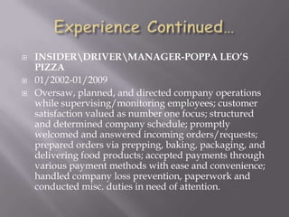  INSIDERDRIVERMANAGER-POPPA LEO’S
PIZZA
 01/2002-01/2009
 Oversaw, planned, and directed company operations
while supervising/monitoring employees; customer
satisfaction valued as number one focus; structured
and determined company schedule; promptly
welcomed and answered incoming orders/requests;
prepared orders via prepping, baking, packaging, and
delivering food products; accepted payments through
various payment methods with ease and convenience;
handled company loss prevention, paperwork and
conducted misc. duties in need of attention.
 