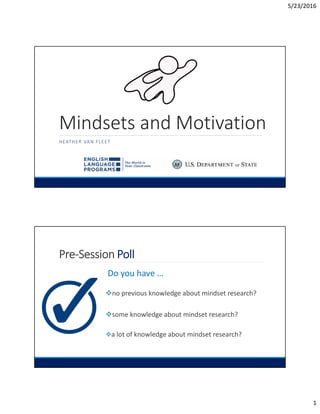 5/23/2016
1
Mindsets and Motivation
HEATHER VAN FLEET
Pre-Session Poll
Do you have …
no previous knowledge about mindset research?
some knowledge about mindset research?
a lot of knowledge about mindset research?
 